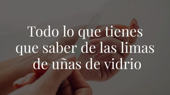 Todo lo que tienes que saber acerca de las limas de uñas de vidrio