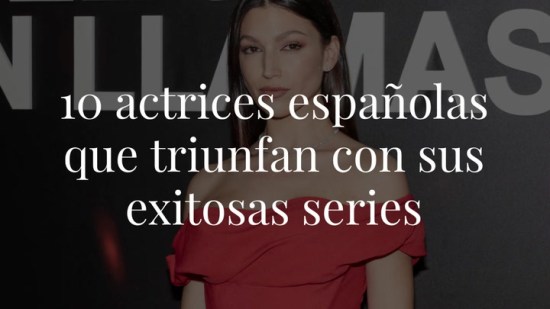 Estas son las 10 actrices españolas que triunfan gracias a sus exitosas series… que no te puedes perder